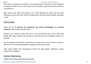 19/06/2020 Como posicionar sua clínica como premium
https://www.seniormarketing.com.br/post/como-posicionar-sua-clinica-como-premium 5/6
Para trazer um exemplo, se você for a um supermercado vai encontrar 15 tipos diferentes
de pasta de dentes de uma única marca. Em uma situação assim fica difícil se posicionar
como premium.
Mas, quando uma marca tem apenas 3 ou 4 tipos diferentes de oferta que tem claras
diferenças de valor entre elas, fica bem simples para o potencial cliente entender e perceber
o valor.
Conclusão
Esses são as 6 maneiras de posicionar sua clínica odontológica no mercado
premiume atrair pacientes de alta renda.
Entenda, que é preciso investir nos 6 itens. Um não sobrevive sem o outro. Pedir altos
preços pelos seus serviços não funciona se você não tem uma qualidade superior, por
exemplo.
Se você gostaria de posicionar a marca da sua clínica como premium, entre em contato e
fale com um de nossos especialistas em gestão de marcas para saúde.
Caso queira receber mais informações de alto nível sobre gestão, marketing e saúde,
assine nossa newsletter.
Senior Marketing
Gestão de marketing para empresas de saúde
 