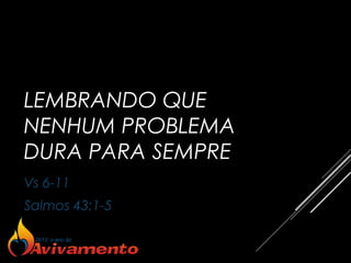 LEMBRANDO QUE
NENHUM PROBLEMA
DURA PARA SEMPRE
Vs 6-11
Salmos 43:1-5
 