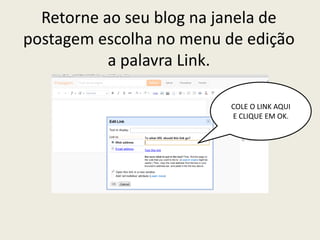 Retorne ao seu blog na janela de
postagem escolha no menu de edição
           a palavra Link.

                          COLE O LINK AQUI
                          E CLIQUE EM OK.
 