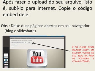 Após fazer o upload do seu arquivo, isto
 é, subí-lo para internet. Copie o código
 embed dele:

Obs.: Deixe duas páginas abertas em seu navegador
 (blog e slideshare).


                                       É SÓ CLICAR NESTA
                                       PALAVRA : COPY . EM
                                       SEGUIDA VOLTAR AO
                                       SEU BLOG NA ÁREA
                                       DE POSTAGEM E
                                       COLAR O CÓDIGO.
 