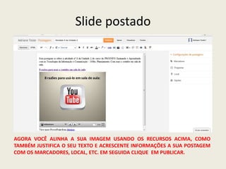 Slide postado




AGORA VOCÊ ALINHA A SUA IMAGEM USANDO OS RECURSOS ACIMA, COMO
TAMBÉM JUSTIFICA O SEU TEXTO E ACRESCENTE INFORMAÇÕES A SUA POSTAGEM
COM OS MARCADORES, LOCAL, ETC. EM SEGUIDA CLIQUE EM PUBLICAR.
 