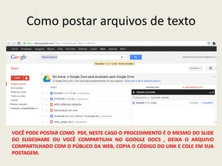 Como postar arquivos de texto




VOCÊ PODE POSTAR COMO PDF, NESTE CASO O PROCEDIMENTO É O MESMO DO SLIDE
DO SLIDESHARE OU VOCÊ COMPARTILHA NO GOOGLE DOCS , DEIXA O ARQUIVO
COMPARTILHADO COM O PÚBLICO DA WEB, COPIA O CÓDIGO DO LINK E COLE EM SUA
POSTAGEM.
 