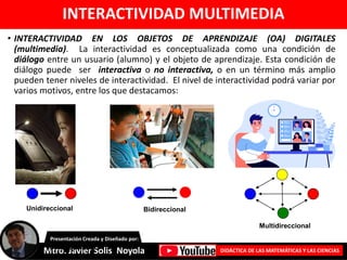 INTERACTIVIDAD MULTIMEDIA
• INTERACTIVIDAD EN LOS OBJETOS DE APRENDIZAJE (OA) DIGITALES
(multimedia). La interactividad es conceptualizada como una condición de
diálogo entre un usuario (alumno) y el objeto de aprendizaje. Esta condición de
diálogo puede ser interactiva o no interactiva, o en un término más amplio
pueden tener niveles de interactividad. El nivel de interactividad podrá variar por
varios motivos, entre los que destacamos:
Mtro. Javier Solis Noyola DIDÁCTICA DE LAS MATEMÁTICAS Y LAS CIENCIAS
Presentación Creada y Diseñado por:
Unidireccional
Multidireccional
Bidireccional
Unidireccional
 