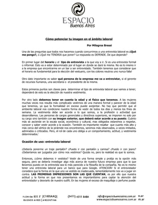 Cómo potenciar tu imagen en el ámbito laboral

                                                        Por Milagros Bressi

Una de las preguntas que todos nos hacemos cuando concurrimos a una entrevista laboral es ¿Qué
me pongo?, o ¿Qué me TENDRIA que poner? La respuesta es DEPENDE. De que depende?

En primer lugar del horario y el tipo de entrevista a la que voy a ir. Si es una entrevista formal
o informal. Esto va a estar determinado por el lugar en donde se dará la misma. No es lo mismo ir
a la empresa que encontrarme en un bar a ser entrevistado. También tenemos que considerar que
el horario es fundamental para la elección del vestuario, con los colores neutros uno nunca falla!

Otro dato importante es saber qué persona de la empresa me va a entrevistar, si el gerente
de recursos humanos, una secretaria o el presidente de la misma.

Estos primeros puntos son claves para determinar el tipo de entrevista laboral que vamos a tener;
dependerá de esto es la elección de nuestra vestimenta.

Por otro lado debemos tener en cuenta la edad y el físico que tenemos. A las mujeres
muchas veces nos resulta más complicado vestirnos de una manera formal y parecer de la edad
que tenemos, ya que la formalidad en exceso puede avejentar. No hay que permitir que el
ambiente laboral nos condicione nuestra forma de vestir de todos los días y menos los fines de
semana. La vestimenta debe ser acorde a lo que somos, a la profesión o actividad que
desarrollamos. Las personas de cargos gerenciales y directivos superiores, se imponen no solo por
su cargo sino también con su imagen exterior, que deberá estar acorde a su puesto. Cuánto
más se asciende en la escala social, económica y cultural, mas obligados estaremos a respetar,
conocer y saber vestir acorde a la ocasión. También es importante resaltar que cuanto más alto y
más cerca del vértice de la pirámide nos encontremos, seremos más observados, a veces imitados,
admirados o criticados. Pero, el rol de cada uno obliga a un comportamiento, actitud, y vestimenta
determinados.i

Ocasión de uso: entrevista laboral

¿Debería ponerme un traje pantalón? ¿Puedo ir con pantalón y camisa? ¿Puedo ir con jeans?
¿Deberíamos ser juzgados por cómo nos vestimos? Quizás no, pero la realidad es que lo somos.

Entonces, ¿cómo debemos ir vestidos? Vestir de una forma simple y prolija es la opción más
segura, pero se debería investigar algo más acerca de nuestra futura empresa para que lo que
llevemos puesto en la entrevista sea lo más parecido a la filosofía de la compañía. No es lo mismo
tener una entrevista laboral para un banco que para Google. ATENCION! Si el entrevistador
considera que la forma en la que uno va vestido es inadecuada, lamentablemente nos va a jugar en
contra. LAS PRIMERAS IMPRESIONES SON LAS QUE CUENTAN, es por ello que nuestra
actitud y la forma en que nos presentamos es importantísimo para captar la atención del
entrevistador y desviarlo de nuestro outfit. En las mujeres el exceso de maquillaje o perfume puede
 