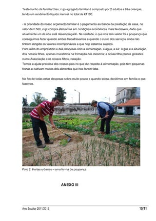 Testemunho da família Elias, cujo agregado familiar é composto por 2 adultos e três crianças,
tendo um rendimento líquido mensal no total de €1100:


- A prioridade do nosso orçamento familiar é o pagamento ao Banco da prestação da casa, no
valor de € 500, cuja compra efetuámos em condições económicas mais favoráveis, dado que
atualmente um de nós está desempregado. Na verdade, o que nos tem valido foi a poupança que
conseguimos fazer quando ambos trabalhávamos e quando o custo dos serviços ainda não
tinham atingido os valores incomportáveis a que hoje estamos sujeitos.
Para além do empréstimo e das despesas com a alimentação, a água, a luz, o gás e a educação
dos nossos filhos, apenas investimos na formação dos mesmos: a nossa filha pratica ginástica
numa Associação e os nossos filhos, natação.
Temos a ajuda preciosa dos nossos pais no que diz respeito à alimentação, pois têm pequenas
hortas e cultivam muitos dos alimentos que nos fazem falta.


No fim de todas estas despesas sobra muito pouco e quando sobra, decidimos em família o que
fazemos.




Foto 2: Hortas urbanas – uma forma de poupança.




                              ANEXO III




Ano Escolar 2011/2012                                                                     10/11
 