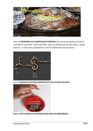Foto 3: A POUPANÇA NA ALIMENTAÇÃO FAMILIAR “Das sobras de bacalhau da noite de
consoada fiz roupa velha...Adoro este prato, desta vez decidi servi-lo em pão sêmea... Estava
delicioso... E como nada se desperdiça o miolo foi transformado em pão ralado...”




Foto 4: POUPAR NA FATURA ENERGÉTICA E NA FATURA DA ÁGUA




Foto 5: SÓ UTILIZAR AS POUPANÇAS EM CASO DE EMERGÊNCIA




Ano Escolar 2011/2012                                                                     11/11
 