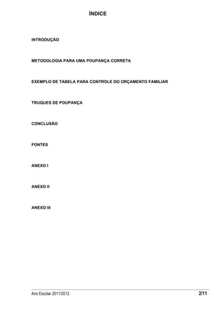 ÍNDICE



INTRODUÇÃO




METODOLOGIA PARA UMA POUPANÇA CORRETA




EXEMPLO DE TABELA PARA CONTROLE DO ORÇAMENTO FAMILIAR




TRUQUES DE POUPANÇA




CONCLUSÃO




FONTES




ANEXO I




ANEXO II




ANEXO III




Ano Escolar 2011/2012                                   2/11
 