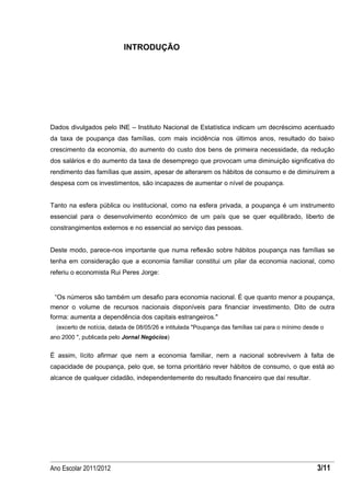 INTRODUÇÃO




Dados divulgados pelo INE – Instituto Nacional de Estatística indicam um decréscimo acentuado
da taxa de poupança das famílias, com mais incidência nos últimos anos, resultado do baixo
crescimento da economia, do aumento do custo dos bens de primeira necessidade, da redução
dos salários e do aumento da taxa de desemprego que provocam uma diminuição significativa do
rendimento das famílias que assim, apesar de alterarem os hábitos de consumo e de diminuírem a
despesa com os investimentos, são incapazes de aumentar o nível de poupança.


Tanto na esfera pública ou institucional, como na esfera privada, a poupança é um instrumento
essencial para o desenvolvimento económico de um país que se quer equilibrado, liberto de
constrangimentos externos e no essencial ao serviço das pessoas.


Deste modo, parece-nos importante que numa reflexão sobre hábitos poupança nas famílias se
tenha em consideração que a economia familiar constitui um pilar da economia nacional, como
referiu o economista Rui Peres Jorge:


 “Os números são também um desafio para economia nacional. É que quanto menor a poupança,
menor o volume de recursos nacionais disponíveis para financiar investimento. Dito de outra
forma: aumenta a dependência dos capitais estrangeiros."
  (excerto de notícia, datada de 08/05/26 e intitulada "Poupança das famílias cai para o mínimo desde o
ano 2000 ", publicada pelo Jornal Negócios)


É assim, lícito afirmar que nem a economia familiar, nem a nacional sobrevivem à falta de
capacidade de poupança, pelo que, se torna prioritário rever hábitos de consumo, o que está ao
alcance de qualquer cidadão, independentemente do resultado financeiro que daí resultar.




Ano Escolar 2011/2012                                                                               3/11
 