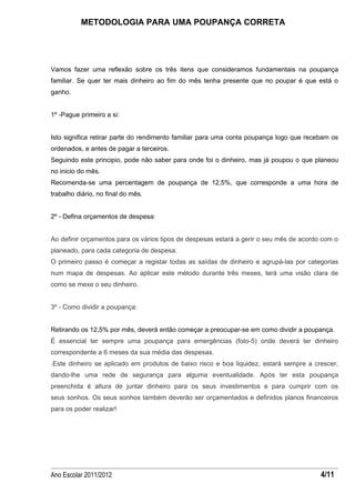 METODOLOGIA PARA UMA POUPANÇA CORRETA




Vamos fazer uma reflexão sobre os três itens que consideramos fundamentais na poupança
familiar. Se quer ter mais dinheiro ao fim do mês tenha presente que no poupar é que está o
ganho.


1º -Pague primeiro a si:


Isto significa retirar parte do rendimento familiar para uma conta poupança logo que recebam os
ordenados, e antes de pagar a terceiros.
Seguindo este principio, pode não saber para onde foi o dinheiro, mas já poupou o que planeou
no inicio do mês.
Recomenda-se uma percentagem de poupança de 12,5%, que corresponde a uma hora de
trabalho diário, no final do mês.


2º - Defina orçamentos de despesa:


Ao definir orçamentos para os vários tipos de despesas estará a gerir o seu mês de acordo com o
planeado, para cada categoria de despesa.
O primeiro passo é começar a registar todas as saídas de dinheiro e agrupá-las por categorias
num mapa de despesas. Ao aplicar este método durante três meses, terá uma visão clara de
como se mexe o seu dinheiro.


3º - Como dividir a poupança:


Retirando os 12,5% por mês, deverá então começar a preocupar-se em como dividir a poupança.
É essencial ter sempre uma poupança para emergências (foto-5) onde deverá ter dinheiro
correspondente a 6 meses da sua média das despesas.
.Este dinheiro se aplicado em produtos de baixo risco e boa liquidez, estará sempre a crescer,
dando-lhe uma rede de segurança para alguma eventualidade. Após ter esta poupança
preenchida é altura de juntar dinheiro para os seus investimentos e para cumprir com os
seus sonhos. Os seus sonhos também deverão ser orçamentados e definidos planos financeiros
para os poder realizar!




Ano Escolar 2011/2012                                                                    4/11
 