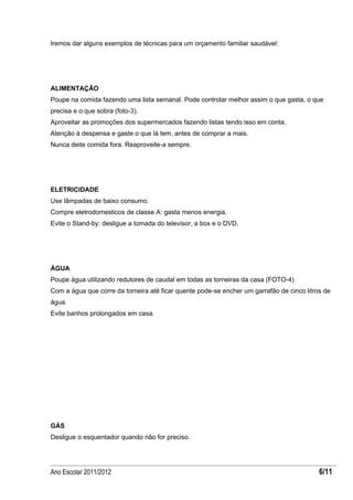 Iremos dar alguns exemplos de técnicas para um orçamento familiar saudável:




ALIMENTAÇÃO
Poupe na comida fazendo uma lista semanal. Pode controlar melhor assim o que gasta, o que
precisa e o que sobra (foto-3).
Aproveitar as promoções dos supermercados fazendo listas tendo isso em conta.
Atenção à despensa e gaste o que lá tem, antes de comprar a mais.
Nunca deite comida fora. Reaproveite-a sempre.




ELETRICIDADE
Use lâmpadas de baixo consumo.
Compre eletrodomesticos de classe A: gasta menos energia.
Evite o Stand-by: desligue a tomada do televisor, a box e o DVD.




ÁGUA
Poupe água utilizando redutores de caudal em todas as torneiras da casa (FOTO-4)
Com a água que corre da torneira até ficar quente pode-se encher um garrafão de cinco litros de
água.
Evite banhos prolongados em casa.




GÁS
Desligue o esquentador quando não for preciso.




Ano Escolar 2011/2012                                                                      6/11
 