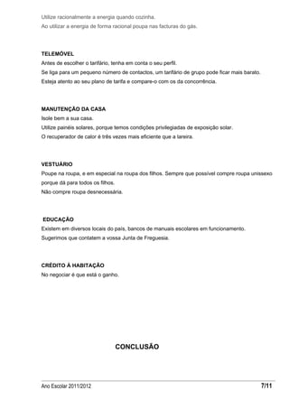 Utilize racionalmente a energia quando cozinha.
Ao utilizar a energia de forma racional poupa nas facturas do gás.




TELEMÓVEL
Antes de escolher o tarifário, tenha em conta o seu perfil.
Se liga para um pequeno número de contactos, um tarifário de grupo pode ficar mais barato.
Esteja atento ao seu plano de tarifa e compare-o com os da concorrência.




MANUTENÇÃO DA CASA
Isole bem a sua casa.
Utilize painéis solares, porque temos condições privilegiadas de exposição solar.
O recuperador de calor é três vezes mais eficiente que a lareira.




VESTUÁRIO
Poupe na roupa, e em especial na roupa dos filhos. Sempre que possível compre roupa unissexo
porque dá para todos os filhos.
Não compre roupa desnecessária.




EDUCAÇÃO
Existem em diversos locais do país, bancos de manuais escolares em funcionamento.
Sugerimos que contatem a vossa Junta de Freguesia.




CRÉDITO À HABITAÇÃO
No negociar é que está o ganho.




                                  CONCLUSÃO




Ano Escolar 2011/2012                                                                        7/11
 
