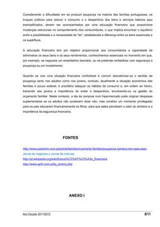Considerando a dificuldade em se produzir poupança na maioria das famílias portuguesas, os
truques práticos para reduzir o consumo e o desperdício dos bens e serviços básicos aqui
exemplificados, devem ser acompanhados por uma educação financeira que proporcione
mudanças estruturais no comportamento dos consumidores, o que implica encontrar o equilíbrio
entre a possibilidade e a necessidade de “ter”, estabelecida a diferença entre os bens essenciais e
os supérfluos.


A educação financeira tem por objetivo proporcionar aos consumidores a capacidade de
administrar os seus bens e os seus rendimentos, conhecimentos essenciais no momento em que,
por exemplo, se negoceia um empréstimo bancário, ou se pretende rentabilizar com segurança a
poupança ou um investimento.


Quando se vive uma situação financeira confortável é comum desvalorizar-se o sentido de
poupança tanto nos adultos como nos jovens, contudo, atualmente a situação económica das
famílias é pouco estável, é prioritário adequar os hábitos de consumo e, em ordem ao futuro,
transmitir aos jovens a importância de evitar o desperdício, envolvendo-os na gestão do
orçamento familiar. Neste contexto, a ida às compras num hipermercado pode originar despesas
suplementares se os adultos não souberem dizer não, mas constitui um momento privilegiado
para os pais educarem financeiramente os filhos, para que estes percebam o valor do dinheiro e a
importância da segurança financeira.




                              FONTES

http://www.paramim.com.pt/article/familia/orcamento-familiar/poupanca-comeca-em-casa.aspx
Jornal de negócios e Jornal de notícias
http://pt.wikipedia.org/wiki/Educa%C3%A7%C3%A3o_financeira
http://www.apfn.com.pt/tp_ensino.php




                                   ANEXO I



Ano Escolar 2011/2012                                                                        8/11
 