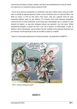 Testemunho de Caetana e Duarte, casados, sem filhos, são trabalhadores por conta de outrem
em Lisboa com um rendimento líquido mensal de €1250:


- Há uns anos atrás era considerado um rendimento muito bom e talvez mesmo acima da média.
Hoje, na opinião de algumas pessoas é ainda um bom rendimento para um casal sem filhos, mas
feitas as contas, no final do mês sobra muito pouco, visto que, pagando renda de casa,
transportes públicos, água, luz, gás, telefone, TV e Internet, entre outras despesas obrigatórias
consome-se 2/3 do nosso rendimento, pouco sobra para a alimentação, para o vestuário ou para
produtos de higiene, ou seja para despesas básicas que garantam uma vida digna. Somos
naturalmente obrigados a poupar em tudo o que nos é possível, na electricidade, no gás, no
telefone e até na alimentação, mas tal esforço não tem resultado numa poupança financeira que,
por exemplo, nos dê segurança no caso de nos faltar a saúde ou o trabalho.


- Dizem os nossos governadores que é tempo para poupar, nós perguntamos COMO???




 Foto 1: Vamos conseguir poupar?




                                ANEXO II



Ano Escolar 2011/2012                                                                      9/11
 