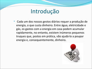 Introdução
 Cada um dos nossos gestos diários requer a produção de
energia, o que custa dinheiro. Entre água, eletricidade e
gás, os gastos com a energia em casa podem acumular
rapidamente, no entanto, existem inúmeros pequenos
truques que, postos em prática, vão ajudá-lo a poupar
energia e, consequentemente, dinheiro.
 