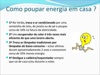 Como poupar energia em casa ?
1ª No Verão, troca o ar condicionado por uma
ventoinha de teto, de janela ou de pé e poupas
cerca de 10% na fatura da eletricidade.
2ª Um recuperador de calor é três vezes mais
eficiente do que uma lareira aberta.
3ª-Troca as lâmpadas tradicionais por
lâmpadas de baixo consumo – estas últimas
duram aproximadamente 2 anos e consomem
cerca de 35% menos energia.
4ª Desligue a caldeira/esquentador sempre
que sai de casa e/ou durante a noite.
 