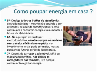 Como poupar energia em casa ?
5ª -Desliga todos os botões de standby dos
eletrodomésticos – mesmo não estando a ser
utilizados, se a luz de standby estiver acesa
continuam a consumir energia e a aumentar a
fatura da eletricidade.
6ª - Na aquisição de qualquer
eletrodoméstico, escolhe sempre os modelos
com a maior eficiência energética – o
investimento inicial pode ser maior, mas as
poupanças futuras serão de longo prazo.
7ª -Depois de carregar o telemóvel, MP3 ou
máquina fotográfica, não deixes os
carregadores nas tomadas, isto porque
continuarão a gastar energia.
 