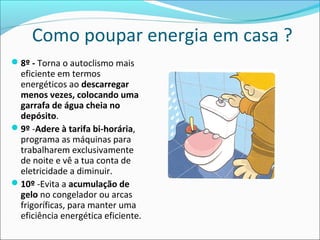 Como poupar energia em casa ?
8º - Torna o autoclismo mais
eficiente em termos
energéticos ao descarregar
menos vezes, colocando uma
garrafa de água cheia no
depósito.
9º -Adere à tarifa bi-horária,
programa as máquinas para
trabalharem exclusivamente
de noite e vê a tua conta de
eletricidade a diminuir.
10º -Evita a acumulação de
gelo no congelador ou arcas
frigoríficas, para manter uma
eficiência energética eficiente.
 