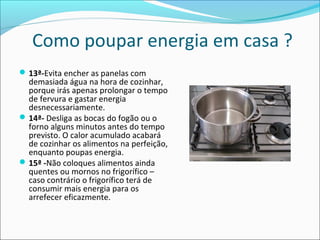 Como poupar energia em casa ?
13ª-Evita encher as panelas com
demasiada água na hora de cozinhar,
porque irás apenas prolongar o tempo
de fervura e gastar energia
desnecessariamente.
14ª- Desliga as bocas do fogão ou o
forno alguns minutos antes do tempo
previsto. O calor acumulado acabará
de cozinhar os alimentos na perfeição,
enquanto poupas energia.
15ª -Não coloques alimentos ainda
quentes ou mornos no frigorífico –
caso contrário o frigorífico terá de
consumir mais energia para os
arrefecer eficazmente.
 