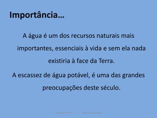 Importância…

   A água é um dos recursos naturais mais
 importantes, essenciais à vida e sem ela nada
            existiria à face da Terra.

A escassez de água potável, é uma das grandes
          preocupações deste século.


              Mónica Ferreira   /   Vânia Vasconcelos   2
 