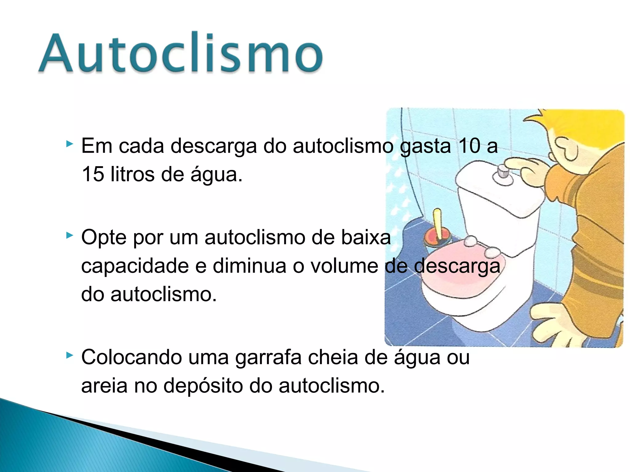  Em cada descarga do autoclismo gasta 10 a 
15 litros de água. 
 Opte por um autoclismo de baixa 
capacidade e diminua o volume de descarga 
do autoclismo. 
 Colocando uma garrafa cheia de água ou 
areia no depósito do autoclismo. 
 