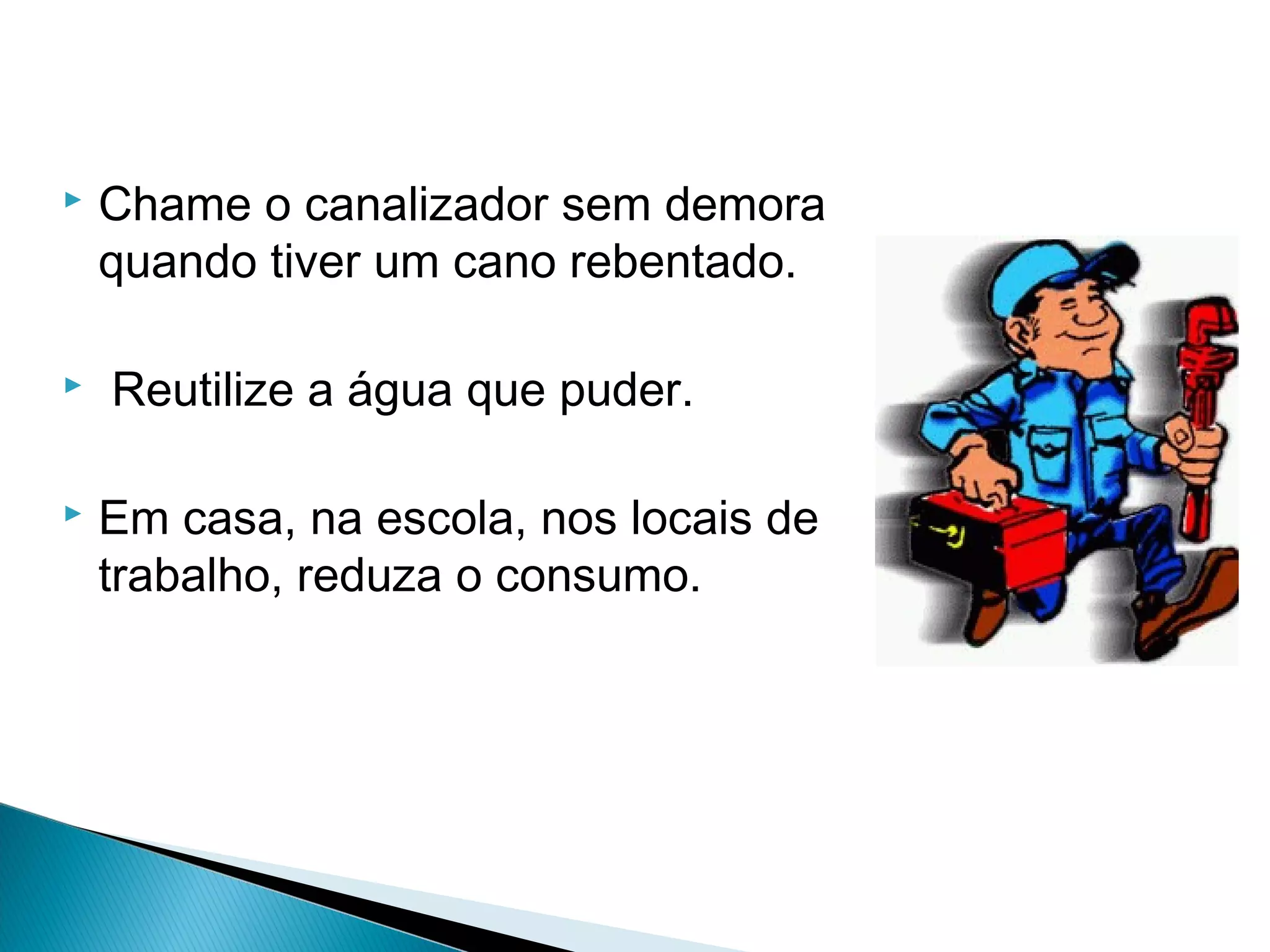  Chame o canalizador sem demora 
quando tiver um cano rebentado. 
 Reutilize a água que puder. 
 Em casa, na escola, nos locais de 
trabalho, reduza o consumo. 
 