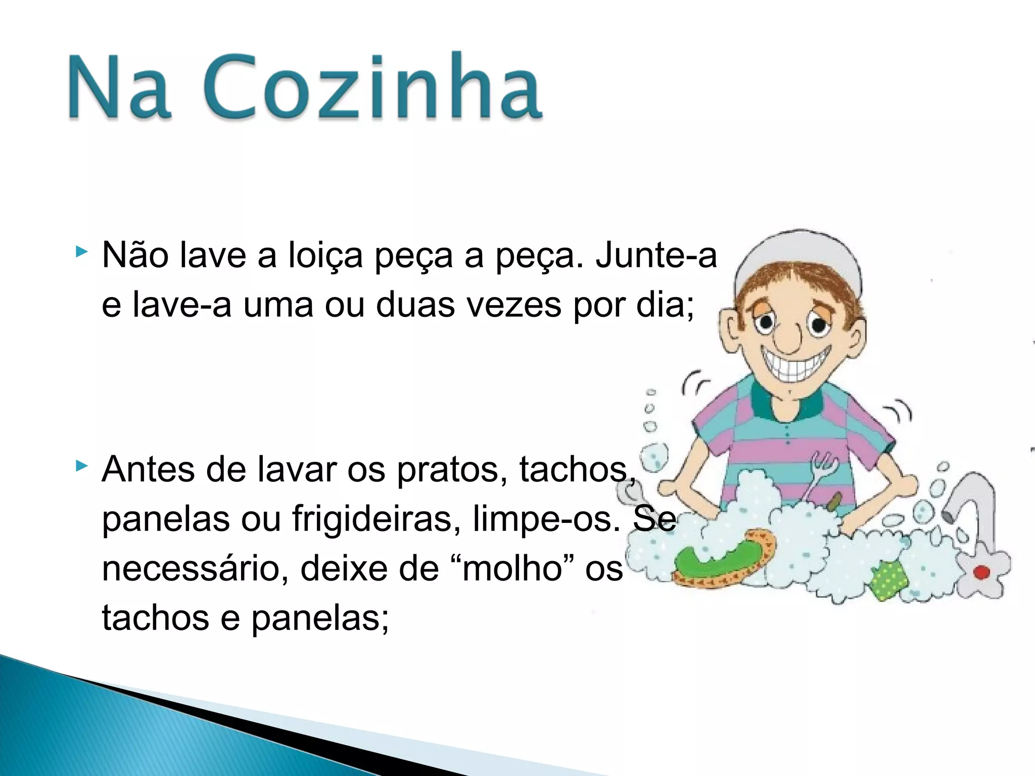  Não lave a loiça peça a peça. Junte-a 
e lave-a uma ou duas vezes por dia; 
 Antes de lavar os pratos, tachos, 
panelas ou frigideiras, limpe-os. Se 
necessário, deixe de “molho” os 
tachos e panelas; 
 