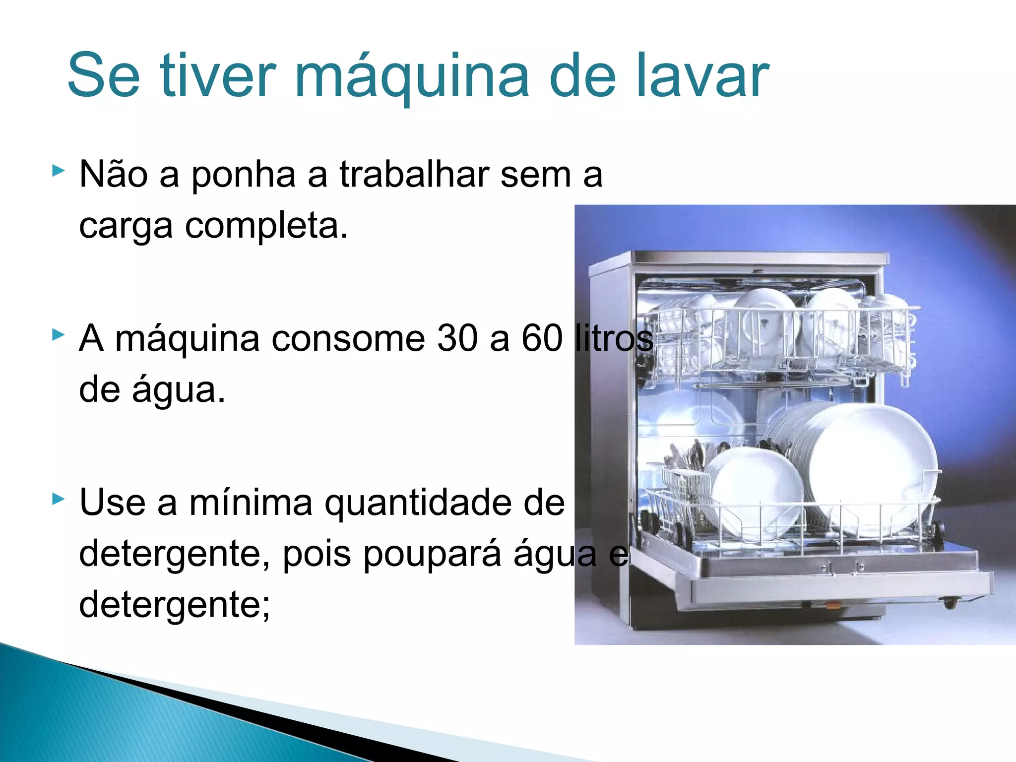 Se tiver máquina de lavar 
 Não a ponha a trabalhar sem a 
carga completa. 
 A máquina consome 30 a 60 litros 
de água. 
 Use a mínima quantidade de 
detergente, pois poupará água e 
detergente; 
 