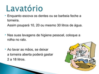  Enquanto escova os dentes ou se barbeia feche a 
torneira. 
Assim poupará 10, 20 ou mesmo 30 litros de água. 
 Nas suas lavagens de higiene pessoal, coloque a 
rolha no ralo. 
 Ao lavar as mãos, se deixar 
a torneira aberta poderá gastar 
2 a 18 litros. 
 