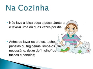  Não lave a loiça peça a peça. Junte-a 
e lave-a uma ou duas vezes por dia; 
 Antes de lavar os pratos, tachos, 
panelas ou frigideiras, limpe-os. Se 
necessário, deixe de “molho” os 
tachos e panelas; 
 