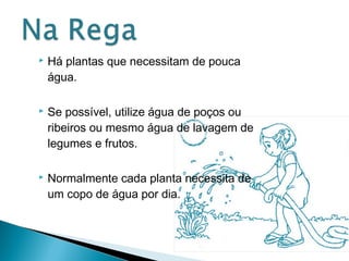  Há plantas que necessitam de pouca 
água. 
 Se possível, utilize água de poços ou 
ribeiros ou mesmo água de lavagem de 
legumes e frutos. 
 Normalmente cada planta necessita de 
um copo de água por dia. 
 