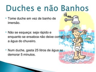  Tome duche em vez de banho de 
imersão. 
 Não se esqueça: seja rápido e 
enquanto se ensaboa não deixe correr 
a água do chuveiro. 
 Num duche, gasta 25 litros de água se 
demorar 5 minutos. 
 