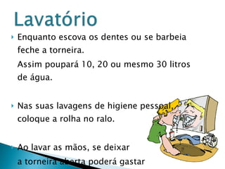 Enquanto escova os dentes ou se barbeia feche a torneira.  Assim poupará 10, 20 ou mesmo 30 litros de água. Nas suas lavagens de higiene pessoal, coloque a rolha no ralo.  Ao lavar as mãos, se deixar a torneira aberta poderá gastar  2 a 18 litros. 