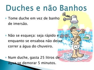 Tome duche em vez de banho de imersão. Não se esqueça: seja rápido e enquanto se ensaboa não deixe correr a água do chuveiro. Num duche, gasta 25 litros de água se demorar 5 minutos.  