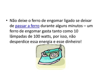 • Não deixe o ferro de engomar ligado se deixar
  de passar a ferro durante alguns minutos – um
  ferro de engomar gasta tanto como 10
  lâmpadas de 100 watts, por isso, não
  desperdice essa energia e esse dinheiro!
 