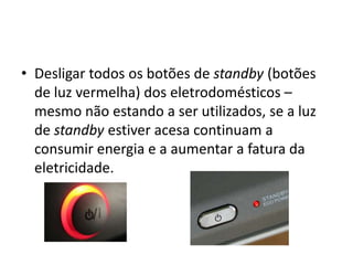 • Desligar todos os botões de standby (botões
  de luz vermelha) dos eletrodomésticos –
  mesmo não estando a ser utilizados, se a luz
  de standby estiver acesa continuam a
  consumir energia e a aumentar a fatura da
  eletricidade.
 