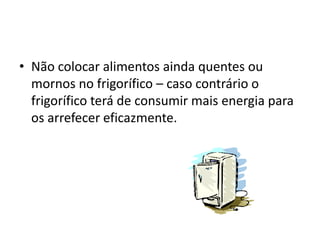 • Não colocar alimentos ainda quentes ou
  mornos no frigorífico – caso contrário o
  frigorífico terá de consumir mais energia para
  os arrefecer eficazmente.
 