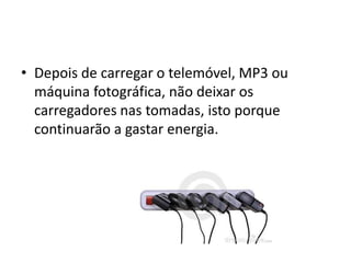 • Depois de carregar o telemóvel, MP3 ou
  máquina fotográfica, não deixar os
  carregadores nas tomadas, isto porque
  continuarão a gastar energia.
 