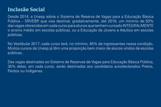 Inclusão Social
Desde 2014, a Unesp adota o Sistema de Reserva de Vagas para a Educação Básica
Pública – SRVEBP, que visa destinar, gradativamente, até 2018, um mínimo de 50%
das vagas oferecidas em cada curso para alunos que tenham cursado INTEGRALMENTE
o ensino médio em escolas públicas, ou a Educação de Jovens e Adultos em escolas
públicas.
No Vestibular 2017, cada curso terá, no mínimo, 45% de ingressantes nessa condição.
Muitos cursos da Unesp já têm uma proporção bem maior de alunos vindos de escolas
públicas.
Das vagas destinadas ao Sistema de Reservas de Vagas para Educação Básica Pública,
35% delas, em cada curso, serão destinadas aos candidatos autodeclarados Pretos,
Pardos ou Indígenas.
 