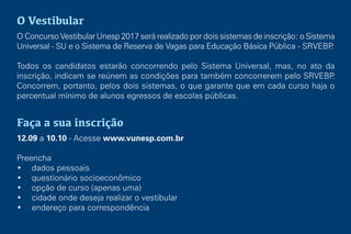 O Vestibular
O Concurso Vestibular Unesp 2017 será realizado por dois sistemas de inscrição: o Sistema
Universal - SU e o Sistema de Reserva de Vagas para Educação Básica Pública - SRVEBP.
Todos os candidatos estarão concorrendo pelo Sistema Universal, mas, no ato da
inscrição, indicam se reúnem as condições para também concorrerem pelo SRVEBP.
Concorrem, portanto, pelos dois sistemas, o que garante que em cada curso haja o
percentual mínimo de alunos egressos de escolas públicas.
Faça a sua inscrição
12.09 a 10.10 - Acesse www.vunesp.com.br
Preencha
• dados pessoais
• questionário socioeconômico
• opção de curso (apenas uma)
• cidade onde deseja realizar o vestibular
• endereço para correspondência
 