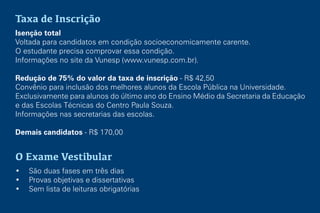 Taxa de Inscrição
Isenção total
Voltada para candidatos em condição socioeconomicamente carente.
O estudante precisa comprovar essa condição.
Informações no site da Vunesp (www.vunesp.com.br).
Redução de 75% do valor da taxa de inscrição - R$ 42,50
Convênio para inclusão dos melhores alunos da Escola Pública na Universidade.
Exclusivamente para alunos do último ano do Ensino Médio da Secretaria da Educação
e das Escolas Técnicas do Centro Paula Souza.
Informações nas secretarias das escolas.
Demais candidatos - R$ 170,00
O Exame Vestibular
• São duas fases em três dias
• Provas objetivas e dissertativas
• Sem lista de leituras obrigatórias
 