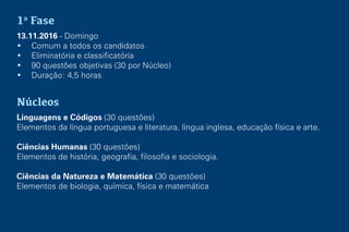1a
Fase
13.11.2016 - Domingo
• Comum a todos os candidatos
• Eliminatória e classificatória
• 90 questões objetivas (30 por Núcleo)
• Duração: 4,5 horas
Núcleos
Linguagens e Códigos (30 questões)
Elementos da língua portuguesa e literatura, língua inglesa, educação física e arte.
Ciências Humanas (30 questões)
Elementos de história, geografia, filosofia e sociologia.
Ciências da Natureza e Matemática (30 questões)
Elementos de biologia, química, física e matemática
 
