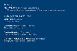 2a
Fase
18 e 19.12.2016 - Domingo e Segunda-feira
• Só para candidatos selecionados na 1ª fase e comum a todos os cursos
Primeiro dia da 2a
Fase
18.12.2016 - Domingo
Duração: 4,5 horas
Classificatória (eliminatória se zerada)
24 questões discursivas
Ciências Humanas (12 questões)
História, Geografia, Filosofia e Sociologia
Ciências da Natureza e Matemática (12 questões)
Biologia, Química, Física e Matemática
 