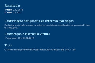 Resultados
1ª fase: 2.12.2016
2ª fase: 3.2.2017
Conﬁrmação obrigatória de interesse por vagas
Exclusivamente pela internet, a todos os candidatos classificados na prova da 2a
fase
9 e 10.2.2017
Convocação e matrícula virtual
1ª chamada: 13 e 14.02.2017
Trote
O trote na Unesp é PROIBIDO pela Resolução Unesp nº 86, de 4.11.99.
 