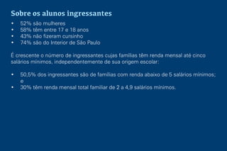 Sobre os alunos ingressantes
• 52% são mulheres
• 58% têm entre 17 e 18 anos
• 43% não fizeram cursinho
• 74% são do Interior de São Paulo
É crescente o número de ingressantes cujas famílias têm renda mensal até cinco
salários mínimos, independentemente de sua origem escolar:
• 50,5% dos ingressantes são de famílias com renda abaixo de 5 salários mínimos;
e
• 30% têm renda mensal total familiar de 2 a 4,9 salários mínimos.
 