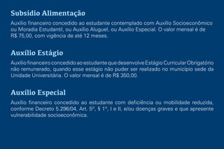 Subsídio Alimentação
Auxílio financeiro concedido ao estudante contemplado com Auxílio Socioeconômico
ou Moradia Estudantil, ou Auxílio Aluguel, ou Auxílio Especial. O valor mensal é de
R$ 75,00, com vigência de até 12 meses.
Auxílio Estágio
AuxíliofinanceiroconcedidoaoestudantequedesenvolveEstágioCurricularObrigatório
não remunerado, quando esse estágio não puder ser realizado no município sede da
Unidade Universitária. O valor mensal é de R$ 350,00.
Auxílio Especial
Auxílio financeiro concedido ao estudante com deficiência ou mobilidade reduzida,
conforme Decreto 5.296/04, Art. 5º, § 1º, I e II, e/ou doenças graves e que apresente
vulnerabilidade socioeconômica.
 