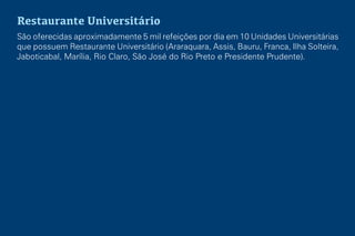 Restaurante Universitário
São oferecidas aproximadamente 5 mil refeições por dia em 10 Unidades Universitárias
que possuem Restaurante Universitário (Araraquara, Assis, Bauru, Franca, Ilha Solteira,
Jaboticabal, Marília, Rio Claro, São José do Rio Preto e Presidente Prudente).
 