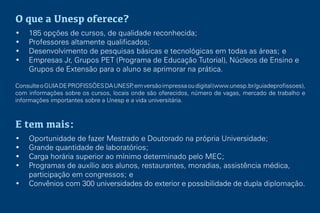 O que a Unesp oferece?
• 185 opções de cursos, de qualidade reconhecida;
• Professores altamente qualificados;
• Desenvolvimento de pesquisas básicas e tecnológicas em todas as áreas; e
• Empresas Jr, Grupos PET (Programa de Educação Tutorial), Núcleos de Ensino e
Grupos de Extensão para o aluno se aprimorar na prática.
ConsulteoGUIADEPROFISSÕESDAUNESP,emversãoimpressaoudigital(www.unesp.br/guiadeprofissoes),
com informações sobre os cursos, locais onde são oferecidos, número de vagas, mercado de trabalho e
informações importantes sobre a Unesp e a vida universitária.
E tem mais:
• Oportunidade de fazer Mestrado e Doutorado na própria Universidade;
• Grande quantidade de laboratórios;
• Carga horária superior ao mínimo determinado pelo MEC;
• Programas de auxílio aos alunos, restaurantes, moradias, assistência médica,
participação em congressos; e
• Convênios com 300 universidades do exterior e possibilidade de dupla diplomação.
 