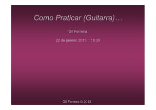 Como Praticar (Guitarra)
             Gil Ferreira

      22 de janeiro 2013 :: 18.30




          Gil Ferreira © 2013
 