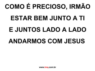 COMO É PRECIOSO, IRMÃO ESTAR BEM JUNTO A TI E JUNTOS LADO A LADO ANDARMOS COM JESUS  www. imq .com.br 