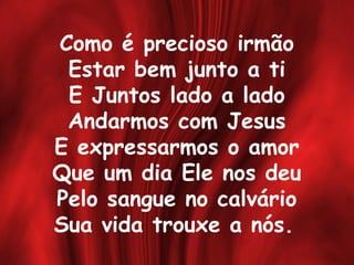 Como é precioso irmão
Estar bem junto a ti
E Juntos lado a lado
Andarmos com Jesus
E expressarmos o amor
Que um dia Ele nos deu
Pelo sangue no calvário
Sua vida trouxe a nós.
 